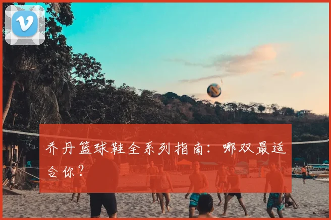 乔丹篮球鞋全系列指南：哪双最适合你？