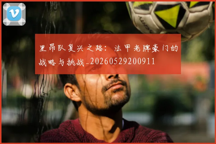 里昂队复兴之路：法甲老牌豪门的战略与挑战_20260529200911