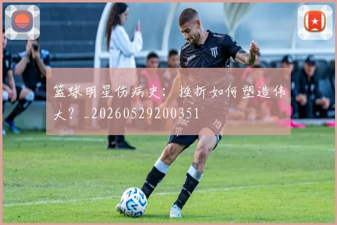篮球明星伤病史：挫折如何塑造伟大？_20260529200351