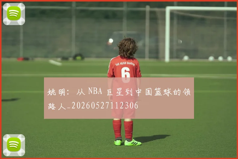 姚明:从 NBA 巨星到中国篮球的领路人_20260527112306