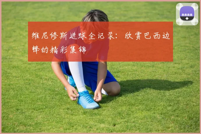 维尼修斯进球全记录：欣赏巴西边锋的精彩集锦