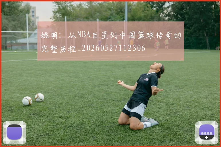 姚明：从NBA巨星到中国篮球传奇的完整历程_20260527112306