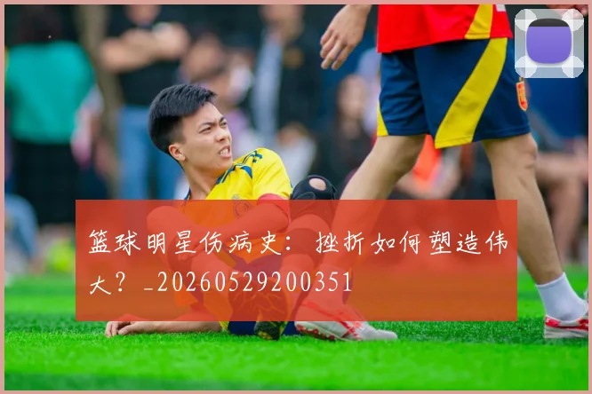 篮球明星伤病史:挫折如何塑造伟大?_20260529200351