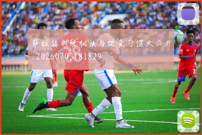 萨拉赫训练秘诀与饮食习惯大公开_20260703181829