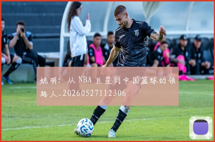 姚明：从 NBA 巨星到中国篮球的领路人_20260527112306