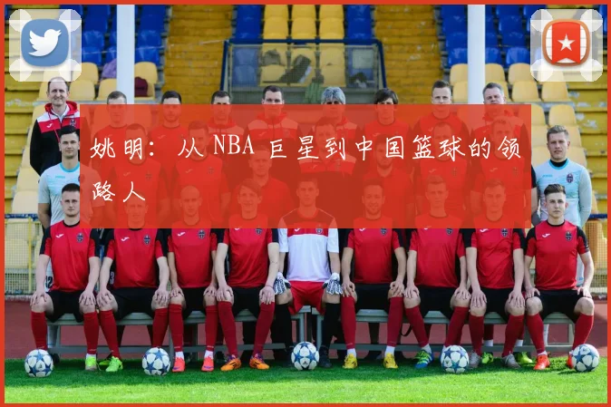 姚明：从 NBA 巨星到中国篮球的领路人