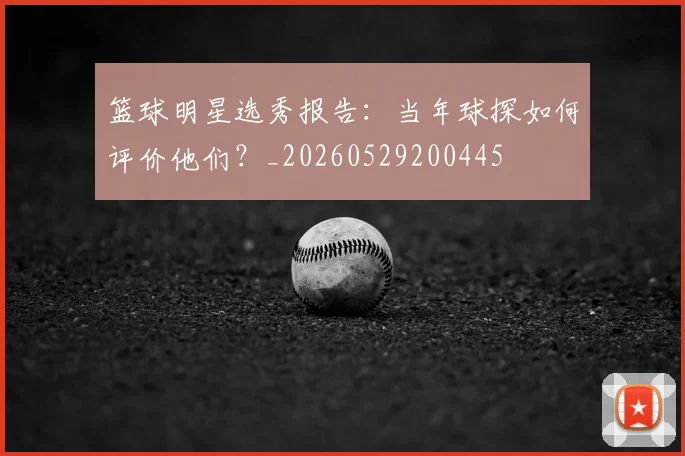 篮球明星选秀报告:当年球探如何评价他们?_20260529200445