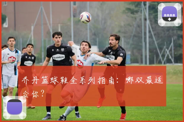 乔丹篮球鞋全系列指南:哪双最适合你?