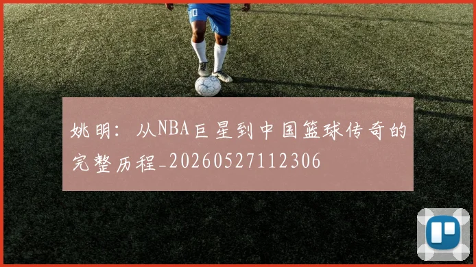 姚明:从NBA巨星到中国篮球传奇的完整历程_20260527112306
