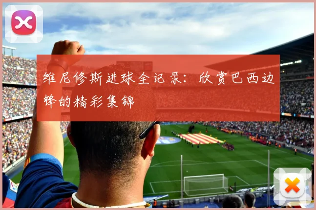 维尼修斯进球全记录:欣赏巴西边锋的精彩集锦